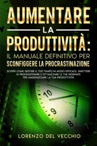 Aumentare la Produttività: Il Manuale Definitivo per Sconfiggere la Procrastinazione: Scopri come gestire il tuo tempo in modo efficace, smettere di procrastinare e ottimizzare le tue giornate